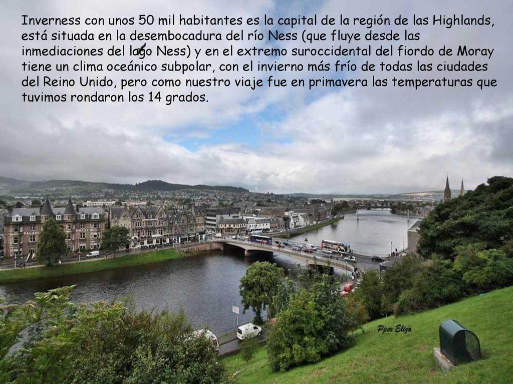 Inverness con unos 50 mil habitantes es la capital de la región de las Highlands, está situada en la desembocadura del río Ness (que fluye desde las inmediaciones del lago Ness) y en el extremo suroccidental del fiordo de Moray tiene un clima oceánico subpolar, con el invierno más frío de todas las ciudades del Reino Unido, pero como nuestro viaje fue en primavera las temperaturas que tuvimos rondaron los 14 grados.