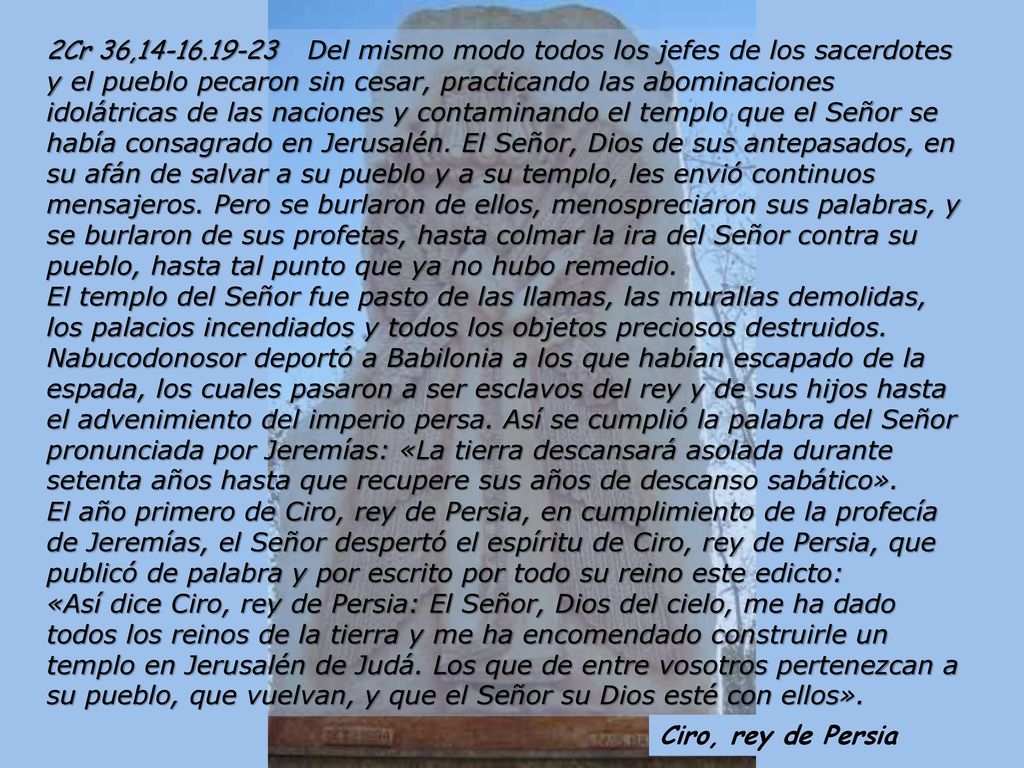 2Cr 36, Del mismo modo todos los jefes de los sacerdotes y el pueblo pecaron sin cesar, practicando las abominaciones idolátricas de las naciones y contaminando el templo que el Señor se había consagrado en Jerusalén. El Señor, Dios de sus antepasados, en su afán de salvar a su pueblo y a su templo, les envió continuos mensajeros. Pero se burlaron de ellos, menospreciaron sus palabras, y se burlaron de sus profetas, hasta colmar la ira del Señor contra su pueblo, hasta tal punto que ya no hubo remedio. El templo del Señor fue pasto de las llamas, las murallas demolidas, los palacios incendiados y todos los objetos preciosos destruidos. Nabucodonosor deportó a Babilonia a los que habían escapado de la espada, los cuales pasaron a ser esclavos del rey y de sus hijos hasta el advenimiento del imperio persa. Así se cumplió la palabra del Señor pronunciada por Jeremías: «La tierra descansará asolada durante setenta años hasta que recupere sus años de descanso sabático».
