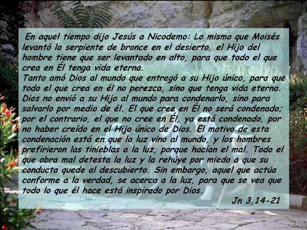 En aquel tiempo dijo Jesús a Nicodemo: Lo mismo que Moisés levantó la serpiente de bronce en el desierto, el Hijo del hombre tiene que ser levantado en alto, para que todo el que crea en Él tenga vida eterna. Tanto amó Dios al mundo que entregó a su Hijo único, para que todo el que crea en él no perezca, sino que tenga vida eterna. Dios no envió a su Hijo al mundo para condenarlo, sino para salvarlo por medio de él. El que cree en Él no será condenado; por el contrario, el que no cree en Él, ya está condenado, por no haber creído en el Hijo único de Dios. El motivo de esta condenación está en que la luz vino al mundo, y los hombres prefirieron las tinieblas a la luz, porque hacían el mal. Todo el que obra mal detesta la luz y la rehúye por miedo a que su conducta quede al descubierto. Sin embargo, aquel que actúa conforme a la verdad, se acerca a la luz, para que se vea que todo lo que él hace está inspirado por Dios.