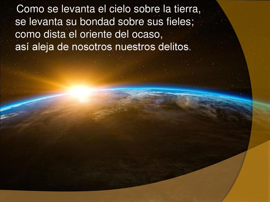 Como se levanta el cielo sobre la tierra, se levanta su bondad sobre sus fieles; como dista el oriente del ocaso, así aleja de nosotros nuestros delitos.