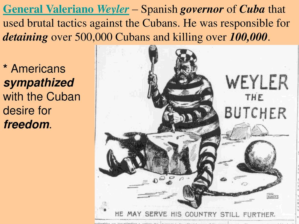 General Valeriano Weyler – Spanish governor of Cuba that used brutal tactics against the Cubans. He was responsible for detaining over 500,000 Cubans and killing over 100,000.