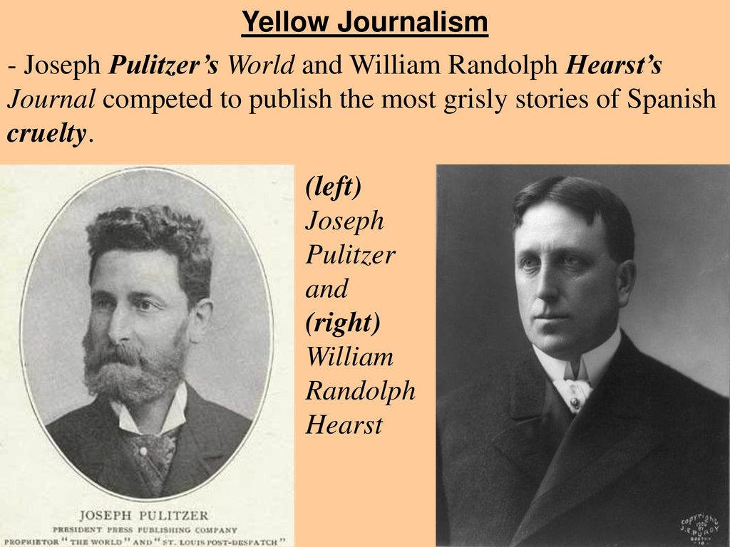 Yellow Journalism - Joseph Pulitzer’s World and William Randolph Hearst’s Journal competed to publish the most grisly stories of Spanish cruelty.