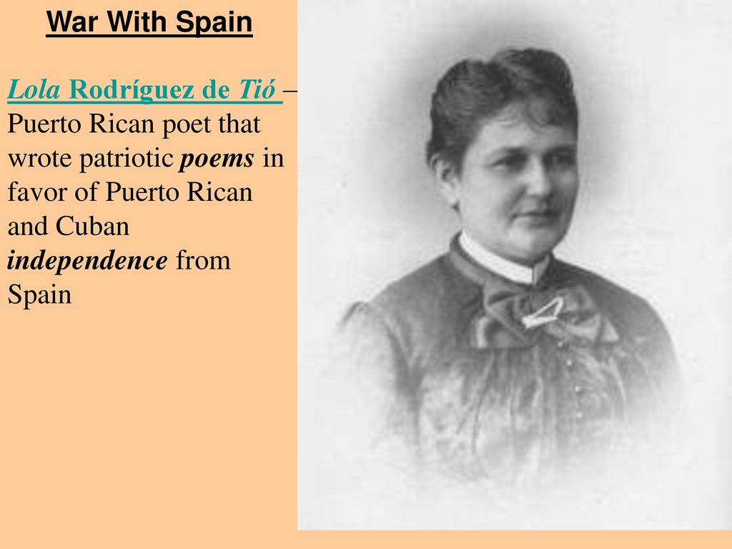War With Spain Lola Rodríguez de Tió – Puerto Rican poet that wrote patriotic poems in favor of Puerto Rican and Cuban independence from Spain.