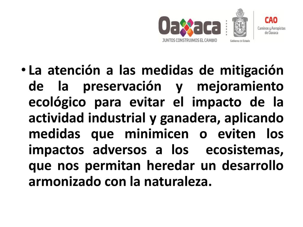 La atención a las medidas de mitigación de la preservación y mejoramiento ecológico para evitar el impacto de la actividad industrial y ganadera, aplicando medidas que minimicen o eviten los impactos adversos a los ecosistemas, que nos permitan heredar un desarrollo armonizado con la naturaleza.