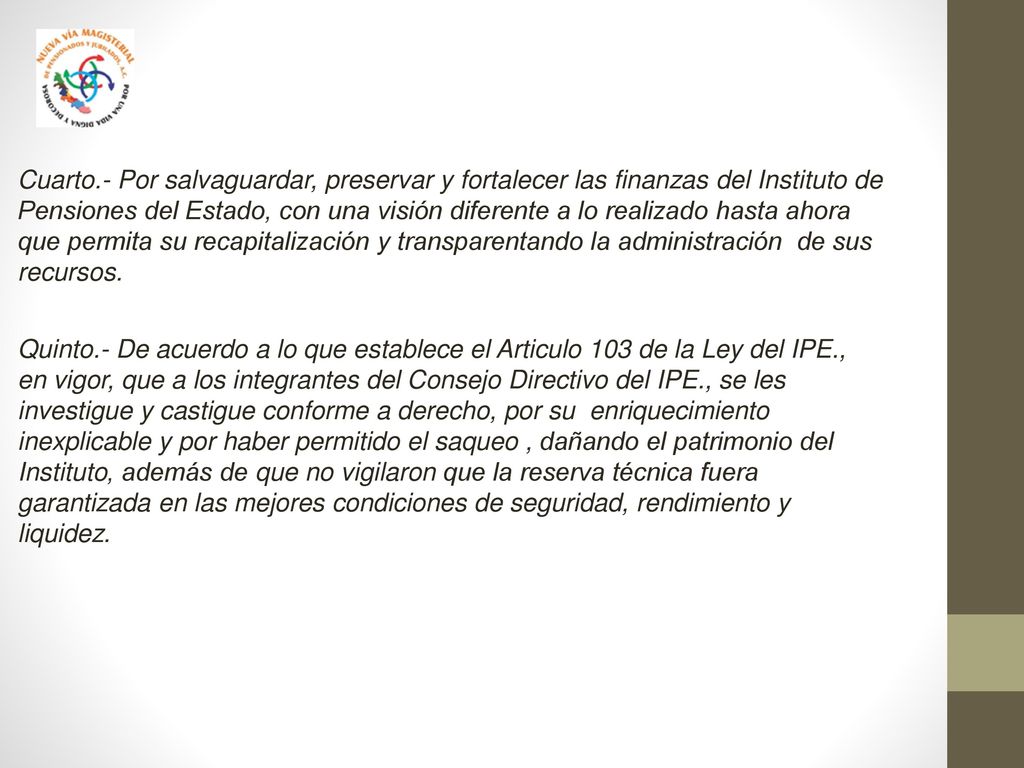 Cuarto.- Por salvaguardar, preservar y fortalecer las finanzas del Instituto de Pensiones del Estado, con una visión diferente a lo realizado hasta ahora que permita su recapitalización y transparentando la administración de sus recursos.