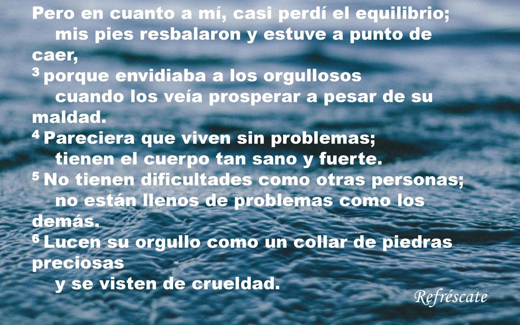 Pero en cuanto a mí, casi perdí el equilibrio; mis pies resbalaron y estuve a punto de caer, 3 porque envidiaba a los orgullosos cuando los veía prosperar a pesar de su maldad. 4 Pareciera que viven sin problemas; tienen el cuerpo tan sano y fuerte. 5 No tienen dificultades como otras personas; no están llenos de problemas como los demás. 6 Lucen su orgullo como un collar de piedras preciosas y se visten de crueldad.
