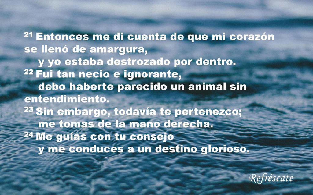 21 Entonces me di cuenta de que mi corazón se llenó de amargura, y yo estaba destrozado por dentro. 22 Fui tan necio e ignorante, debo haberte parecido un animal sin entendimiento. 23 Sin embargo, todavía te pertenezco; me tomas de la mano derecha. 24 Me guías con tu consejo y me conduces a un destino glorioso.