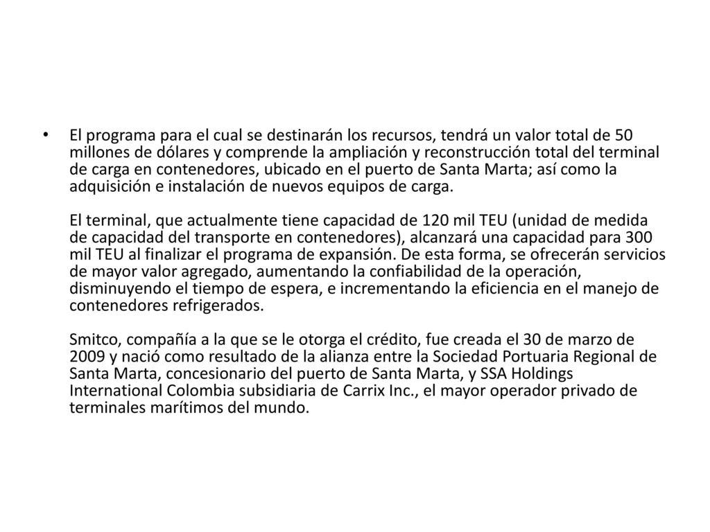 El programa para el cual se destinarán los recursos, tendrá un valor total de 50 millones de dólares y comprende la ampliación y reconstrucción total del terminal de carga en contenedores, ubicado en el puerto de Santa Marta; así como la adquisición e instalación de nuevos equipos de carga.