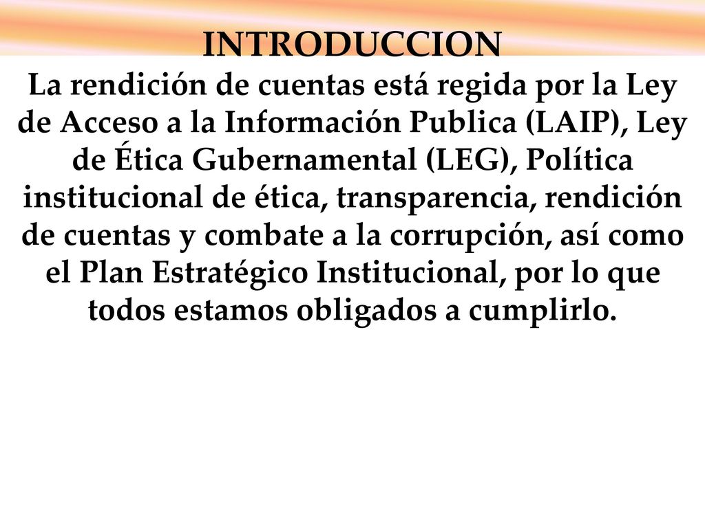 i INTRODUCCION La rendición de cuentas está regida por la Ley de Acceso a la Información Publica (LAIP), Ley de Ética Gubernamental (LEG), Política institucional de ética, transparencia, rendición de cuentas y combate a la corrupción, así como el Plan Estratégico Institucional, por lo que todos estamos obligados a cumplirlo.