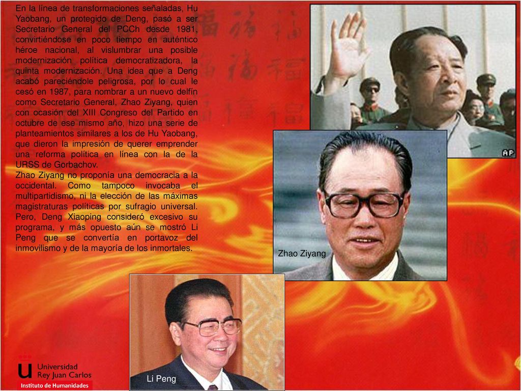 En la línea de transformaciones señaladas, Hu Yao­bang, un protegido de Deng, pasó a ser Secretario General del PCCh desde 1981, convirtiéndose en poco tiempo en auténtico héroe nacional, al vislumbrar una posible modernización política democratizadora, la quinta modernización. Una idea que a Deng acabó pareciéndole peligrosa, por lo cual le cesó en 1987, para nombrar a un nuevo delfín como Secretario General, Zhao Ziyang, quien con ocasión del XIII Congreso del Partido en octubre de ese mismo año, hizo una serie de planteamientos similares a los de Hu Yaobang, que dieron la impresión de querer emprender una reforma política en línea con la de la URSS de Gorbachov.