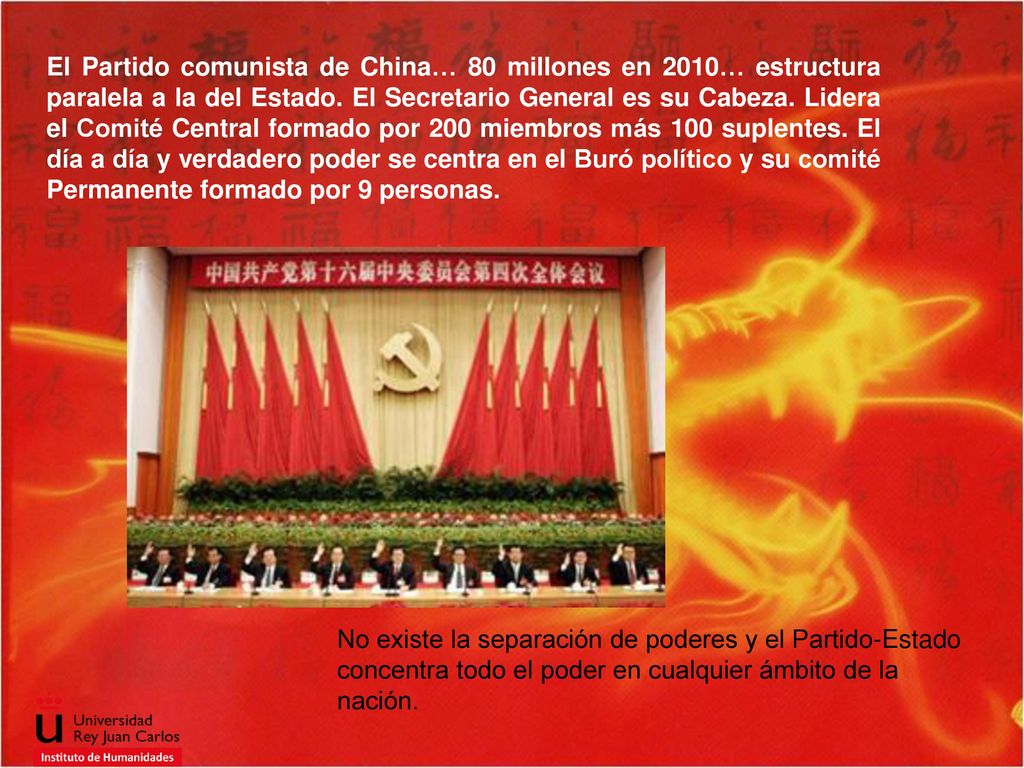 El Partido comunista de China… 80 millones en 2010… estructura paralela a la del Estado. El Secretario General es su Cabeza. Lidera el Comité Central formado por 200 miembros más 100 suplentes. El día a día y verdadero poder se centra en el Buró político y su comité Permanente formado por 9 personas.