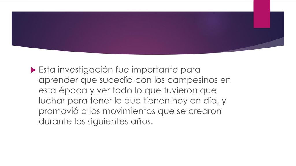 Esta investigación fue importante para aprender que sucedía con los campesinos en esta época y ver todo lo que tuvieron que luchar para tener lo que tienen hoy en día, y promovió a los movimientos que se crearon durante los siguientes años.