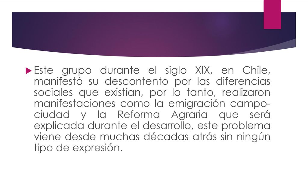 Este grupo durante el siglo XIX, en Chile, manifestó su descontento por las diferencias sociales que existían, por lo tanto, realizaron manifestaciones como la emigración campo- ciudad y la Reforma Agraria que será explicada durante el desarrollo, este problema viene desde muchas décadas atrás sin ningún tipo de expresión.