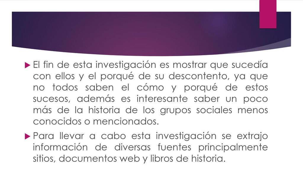 El fin de esta investigación es mostrar que sucedía con ellos y el porqué de su descontento, ya que no todos saben el cómo y porqué de estos sucesos, además es interesante saber un poco más de la historia de los grupos sociales menos conocidos o mencionados.