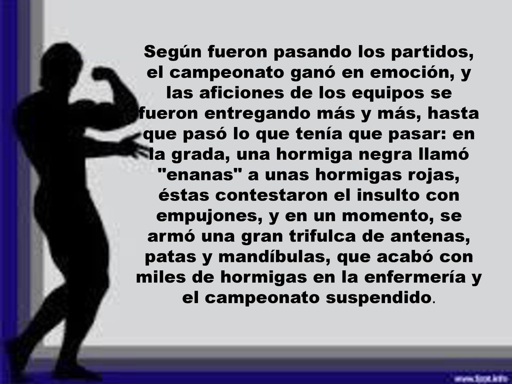 Según fueron pasando los partidos, el campeonato ganó en emoción, y las aficiones de los equipos se fueron entregando más y más, hasta que pasó lo que tenía que pasar: en la grada, una hormiga negra llamó enanas a unas hormigas rojas, éstas contestaron el insulto con empujones, y en un momento, se armó una gran trifulca de antenas, patas y mandíbulas, que acabó con miles de hormigas en la enfermería y el campeonato suspendido.
