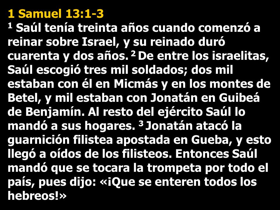 1 Samuel 13:1-3 1 Saúl tenía treinta años cuando comenzó a reinar sobre Israel, y su reinado duró cuarenta y dos años.
