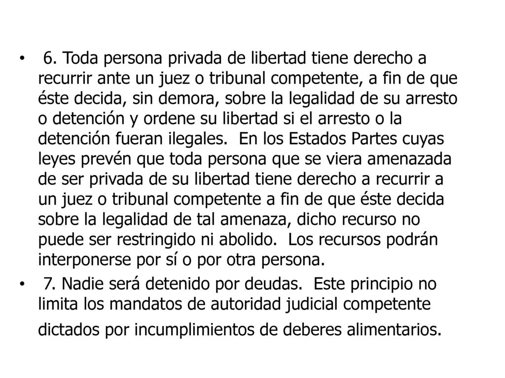 6. Toda persona privada de libertad tiene derecho a recurrir ante un juez o tribunal competente, a fin de que éste decida, sin demora, sobre la legalidad de su arresto o detención y ordene su libertad si el arresto o la detención fueran ilegales. En los Estados Partes cuyas leyes prevén que toda persona que se viera amenazada de ser privada de su libertad tiene derecho a recurrir a un juez o tribunal competente a fin de que éste decida sobre la legalidad de tal amenaza, dicho recurso no puede ser restringido ni abolido. Los recursos podrán interponerse por sí o por otra persona.