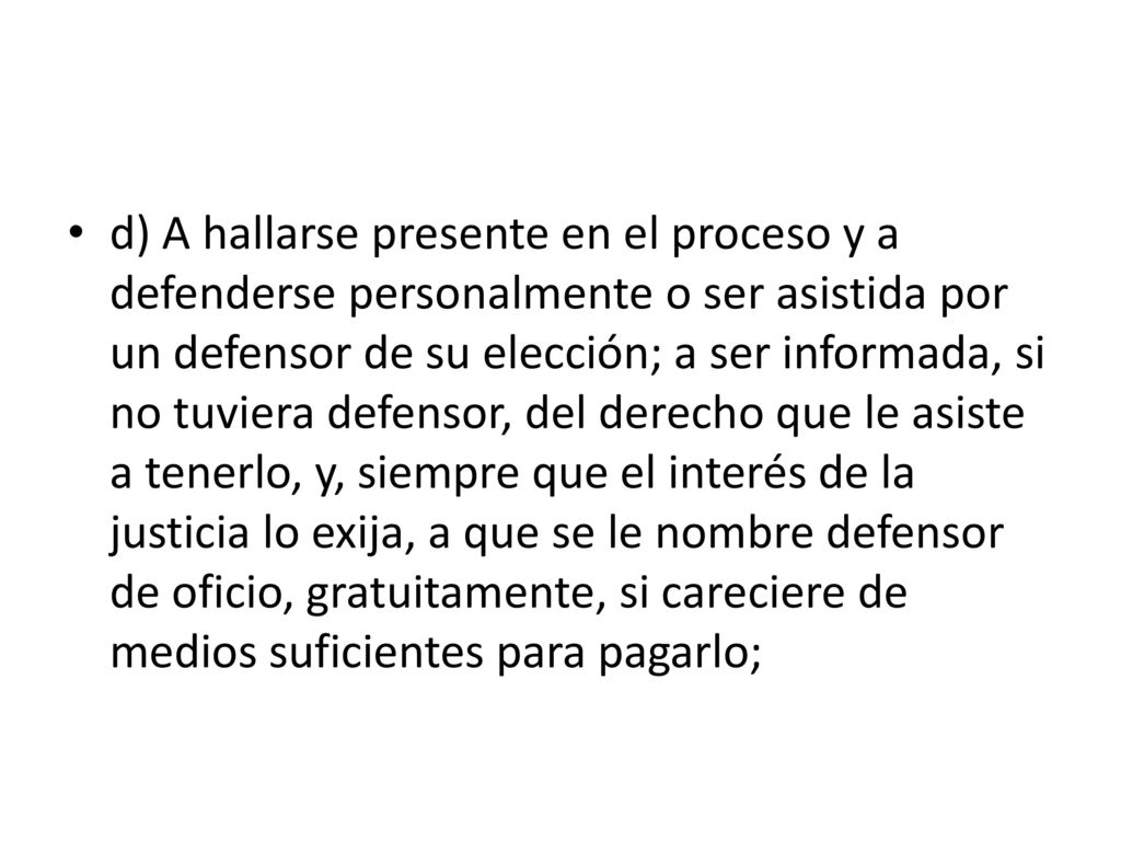 d) A hallarse presente en el proceso y a defenderse personalmente o ser asistida por un defensor de su elección; a ser informada, si no tuviera defensor, del derecho que le asiste a tenerlo, y, siempre que el interés de la justicia lo exija, a que se le nombre defensor de oficio, gratuitamente, si careciere de medios suficientes para pagarlo;