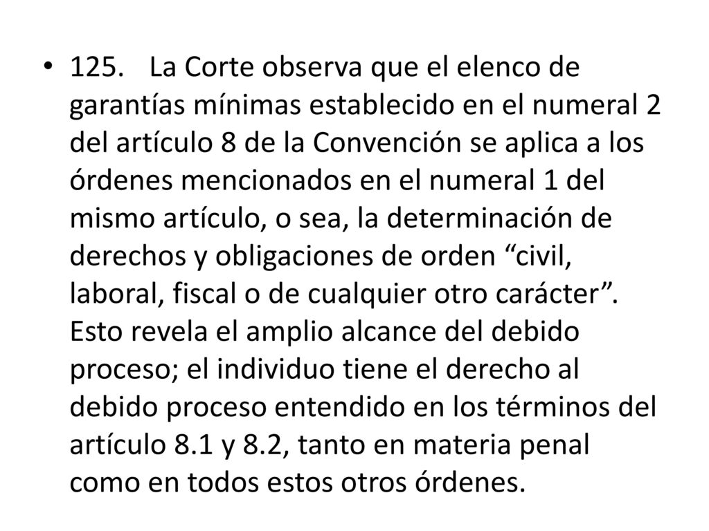 125. La Corte observa que el elenco de garantías mínimas establecido en el numeral 2 del artículo 8 de la Convención se aplica a los órdenes mencionados en el numeral 1 del mismo artículo, o sea, la determinación de derechos y obligaciones de orden civil, laboral, fiscal o de cualquier otro carácter .