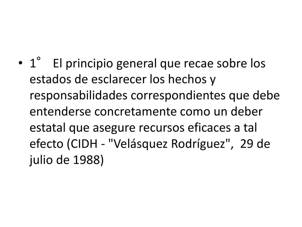 1° El principio general que recae sobre los estados de esclarecer los hechos y responsabilidades correspondientes que debe entenderse concretamente como un deber estatal que asegure recursos eficaces a tal efecto (CIDH - Velásquez Rodríguez , 29 de julio de 1988)
