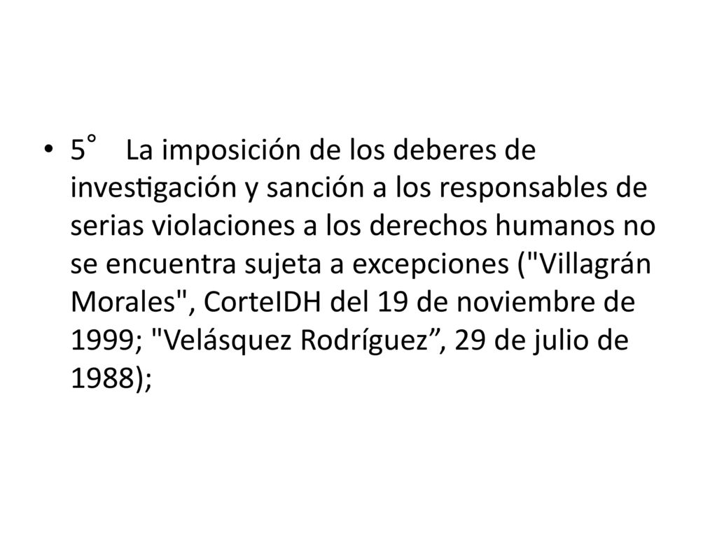 5° La imposición de los deberes de investigación y sanción a los responsables de serias violaciones a los derechos humanos no se encuentra sujeta a excepciones ( Villagrán Morales , CorteIDH del 19 de noviembre de 1999; Velásquez Rodríguez , 29 de julio de 1988);