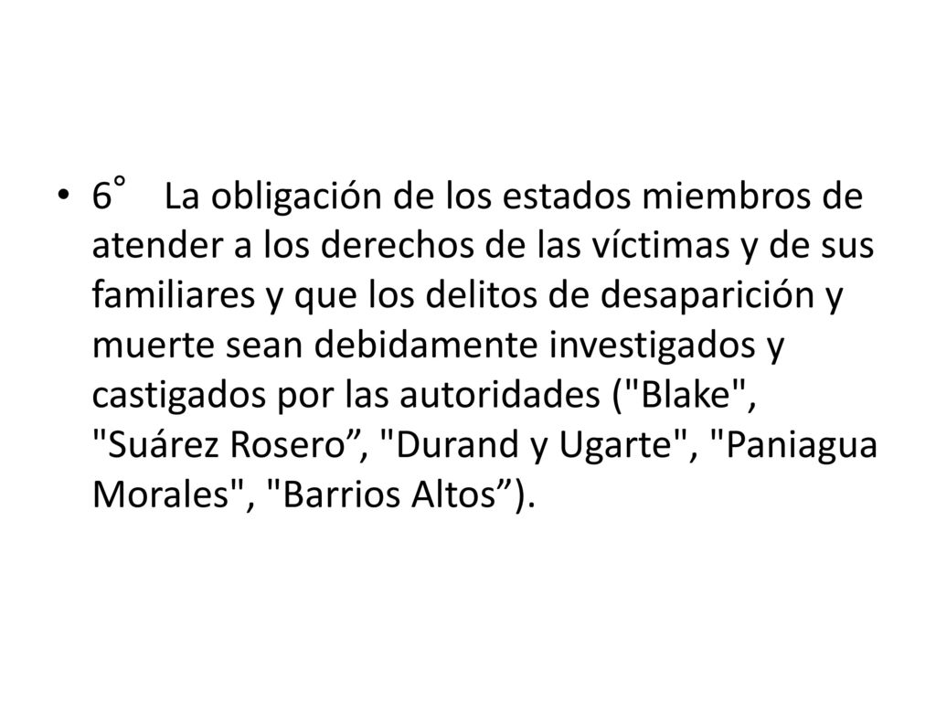 6° La obligación de los estados miembros de atender a los derechos de las víctimas y de sus familiares y que los delitos de desaparición y muerte sean debidamente investigados y castigados por las autoridades ( Blake , Suárez Rosero , Durand y Ugarte , Paniagua Morales , Barrios Altos ).