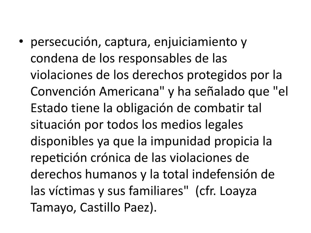 persecución, captura, enjuiciamiento y condena de los responsables de las violaciones de los derechos protegidos por la Convención Americana y ha señalado que el Estado tiene la obligación de combatir tal situación por todos los medios legales disponibles ya que la impunidad propicia la repetición crónica de las violaciones de derechos humanos y la total indefensión de las víctimas y sus familiares (cfr.