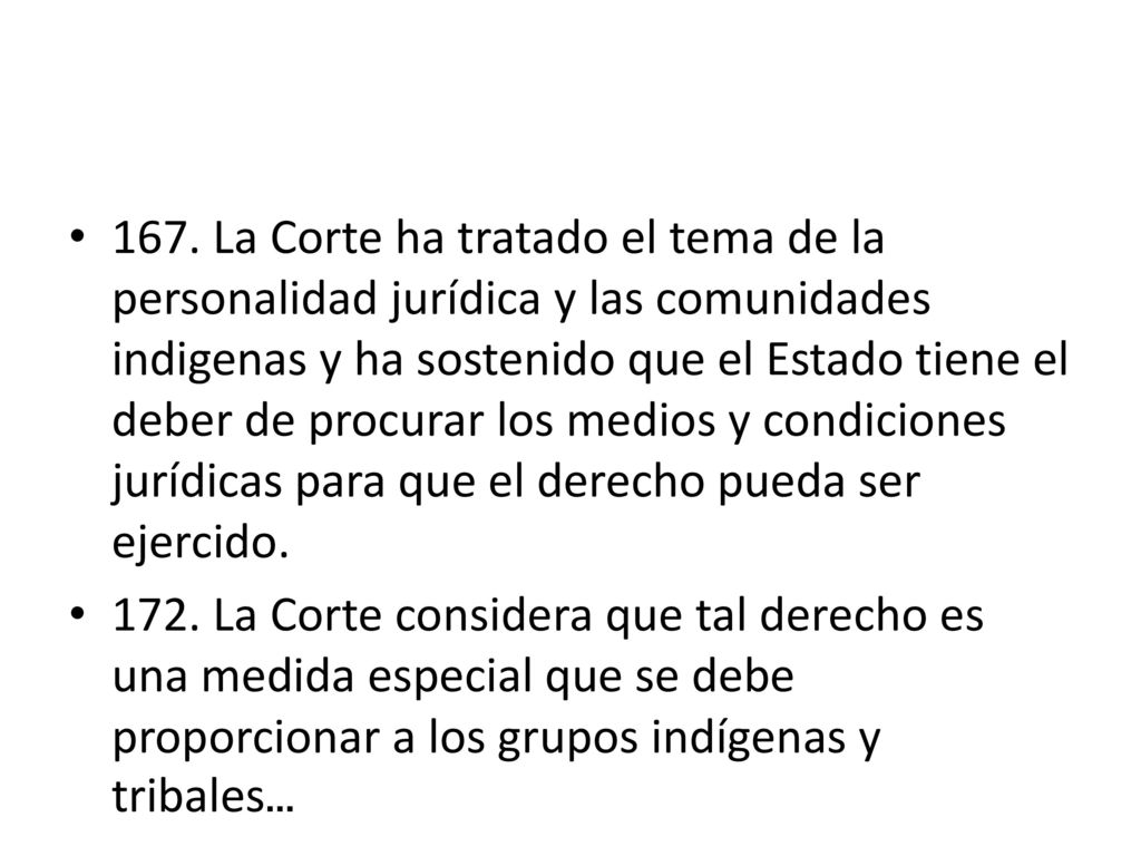 167. La Corte ha tratado el tema de la personalidad jurídica y las comunidades indigenas y ha sostenido que el Estado tiene el deber de procurar los medios y condiciones jurídicas para que el derecho pueda ser ejercido.