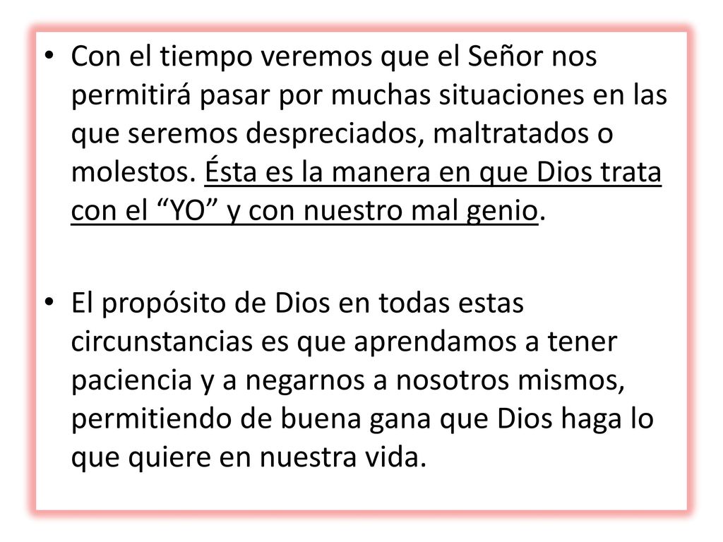 Con el tiempo veremos que el Señor nos permitirá pasar por muchas situaciones en las que seremos despreciados, maltratados o molestos. Ésta es la manera en que Dios trata con el YO y con nuestro mal genio.