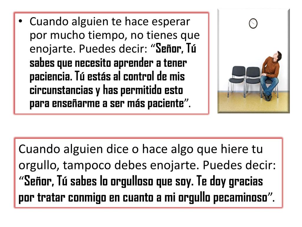 Cuando alguien te hace esperar por mucho tiempo, no tienes que enojarte. Puedes decir: Señor, Tú sabes que necesito aprender a tener paciencia. Tú estás al control de mis circunstancias y has permitido esto para enseñarme a ser más paciente .