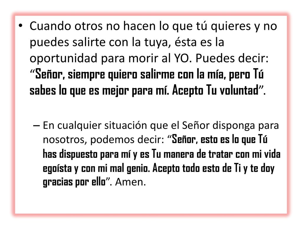 Cuando otros no hacen lo que tú quieres y no puedes salirte con la tuya, ésta es la oportunidad para morir al YO. Puedes decir: Señor, siempre quiero salirme con la mía, pero Tú sabes lo que es mejor para mí. Acepto Tu voluntad .