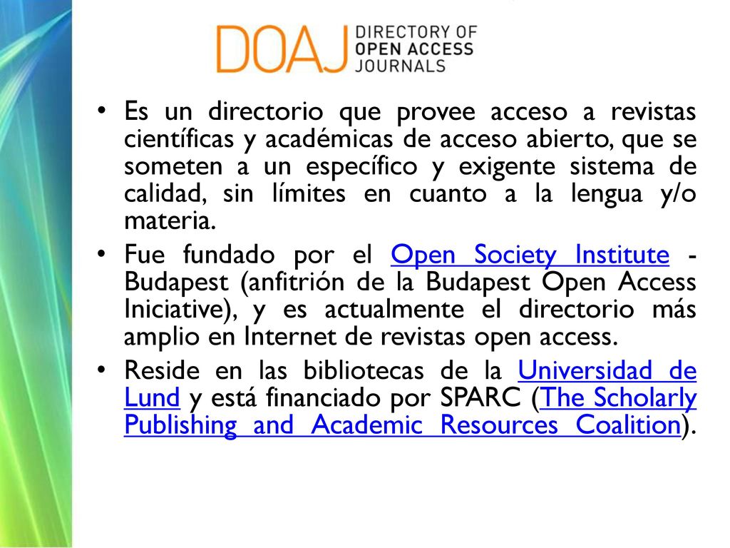 Es un directorio que provee acceso a revistas científicas y académicas de acceso abierto, que se someten a un específico y exigente sistema de calidad, sin límites en cuanto a la lengua y/o materia.