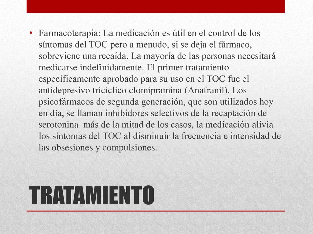 Farmacoterapia: La medicación es útil en el control de los síntomas del TOC pero a menudo, si se deja el fármaco, sobreviene una recaída. La mayoría de las personas necesitará medicarse indefinidamente. El primer tratamiento específicamente aprobado para su uso en el TOC fue el antidepresivo tricíclico clomipramina (Anafranil). Los psicofármacos de segunda generación, que son utilizados hoy en día, se llaman inhibidores selectivos de la recaptación de serotonina más de la mitad de los casos, la medicación alivia los síntomas del TOC al disminuir la frecuencia e intensidad de las obsesiones y compulsiones.