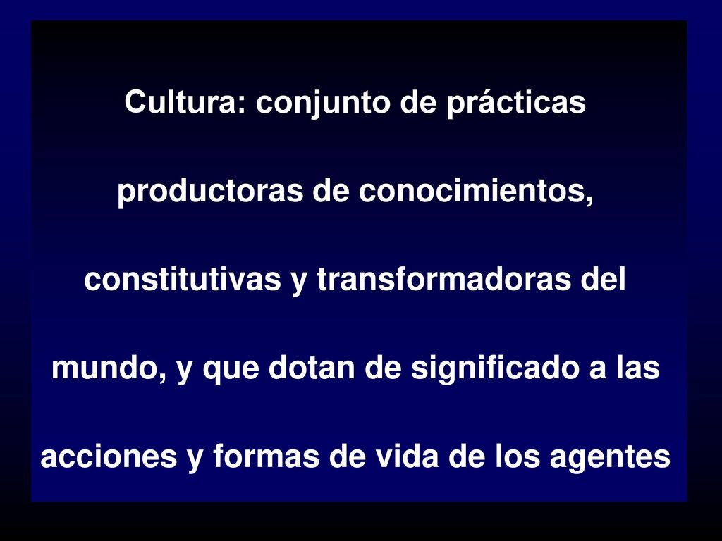 Cultura: conjunto de prácticas productoras de conocimientos, constitutivas y transformadoras del mundo, y que dotan de significado a las acciones y formas de vida de los agentes