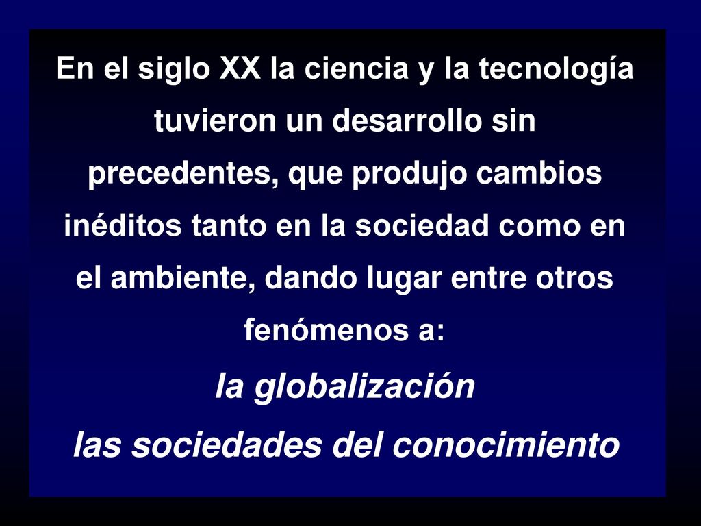 En el siglo XX la ciencia y la tecnología tuvieron un desarrollo sin precedentes, que produjo cambios inéditos tanto en la sociedad como en el ambiente, dando lugar entre otros fenómenos a: la globalización las sociedades del conocimiento