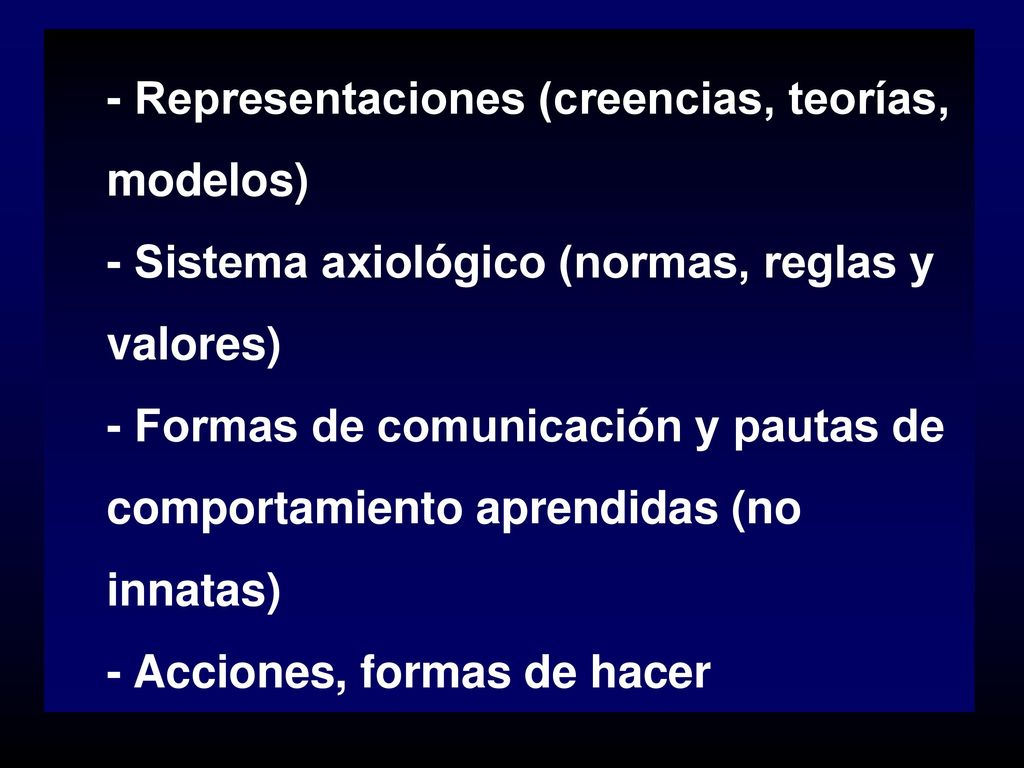 - Representaciones (creencias, teorías, modelos) - Sistema axiológico (normas, reglas y valores) - Formas de comunicación y pautas de comportamiento aprendidas (no innatas) - Acciones, formas de hacer