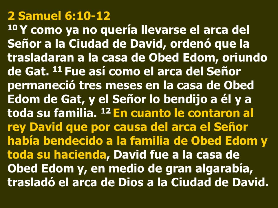 2 Samuel 6: Y como ya no quería llevarse el arca del Señor a la Ciudad de David, ordenó que la trasladaran a la casa de Obed Edom, oriundo de Gat.