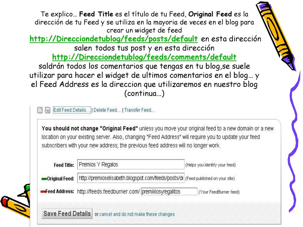 Te explico… Feed Title es el título de tu Feed, Original Feed es la dirección de tu Feed y se utiliza en la mayoria de veces en el blog para crear un widget de feed   en esta dirección salen todos tus post y en esta dirección   saldrán todos los comentarios que tengas en tu blog,se suele utilizar para hacer el widget de ultimos comentarios en el blog… y el Feed Address es la direccion que utilizaremos en nuestro blog (continua…)
