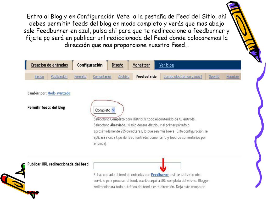 Entra al Blog y en Configuración Vete a la pestaña de Feed del Sitio, ahí debes permitir feeds del blog en modo completo y verás que mas abajo sale Feedburner en azul, pulsa ahí para que te redireccione a feedburner y fíjate pq será en publicar url rediccionada del Feed donde colocaremos la dirección que nos proporcione nuestro Feed…