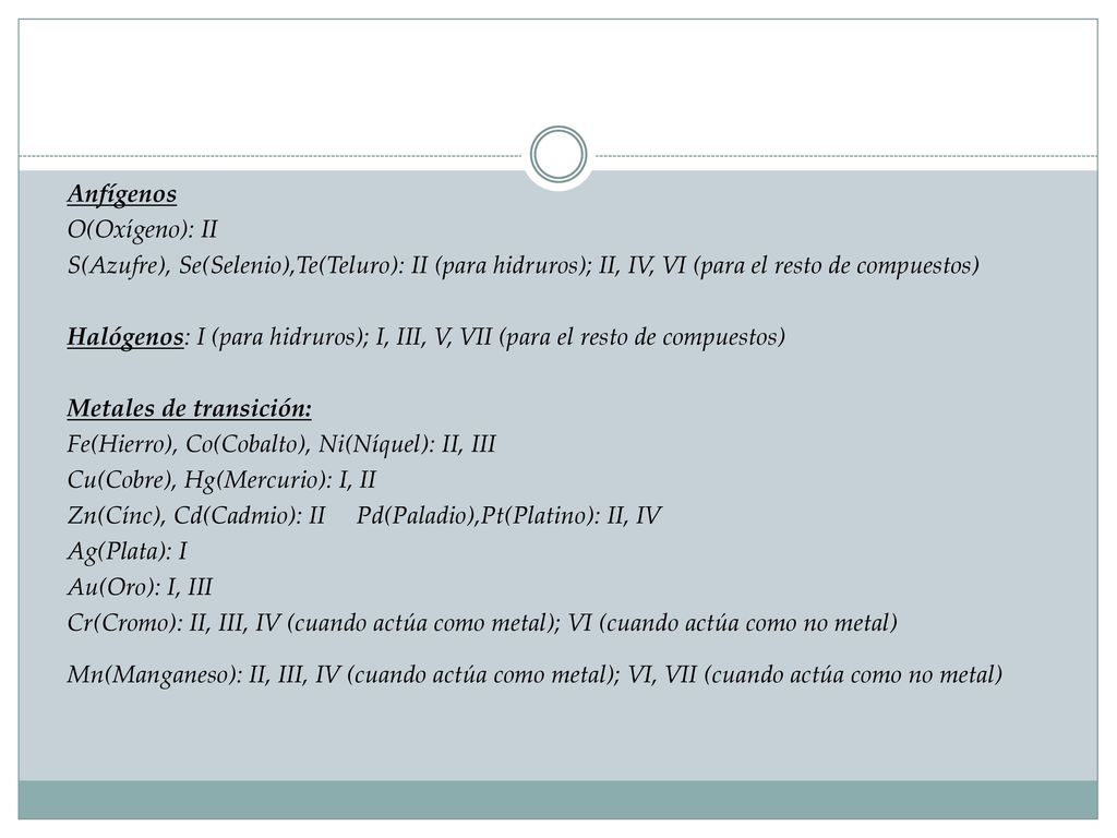 Anfígenos O(Oxígeno): II S(Azufre), Se(Selenio),Te(Teluro): II (para hidruros); II, IV, VI (para el resto de compuestos) Halógenos: I (para hidruros); I, III, V, VII (para el resto de compuestos) Metales de transición: Fe(Hierro), Co(Cobalto), Ni(Níquel): II, III Cu(Cobre), Hg(Mercurio): I, II Zn(Cínc), Cd(Cadmio): II Pd(Paladio),Pt(Platino): II, IV Ag(Plata): I Au(Oro): I, III Cr(Cromo): II, III, IV (cuando actúa como metal); VI (cuando actúa como no metal) Mn(Manganeso): II, III, IV (cuando actúa como metal); VI, VII (cuando actúa como no metal)