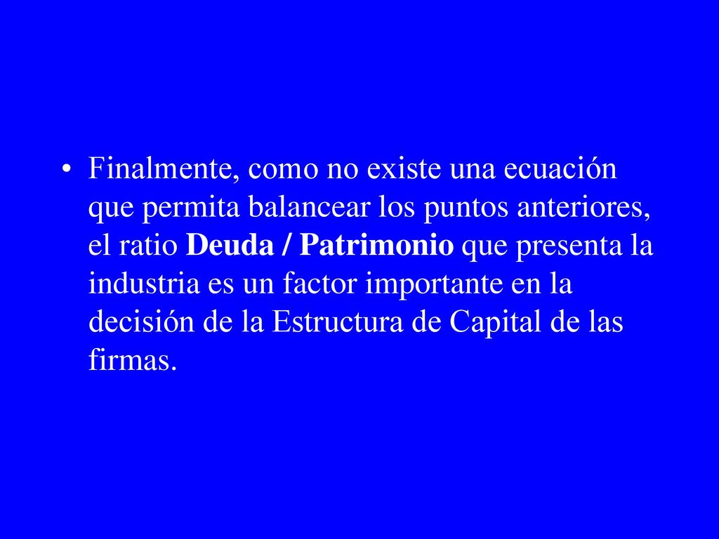 Finalmente, como no existe una ecuación que permita balancear los puntos anteriores, el ratio Deuda / Patrimonio que presenta la industria es un factor importante en la decisión de la Estructura de Capital de las firmas.