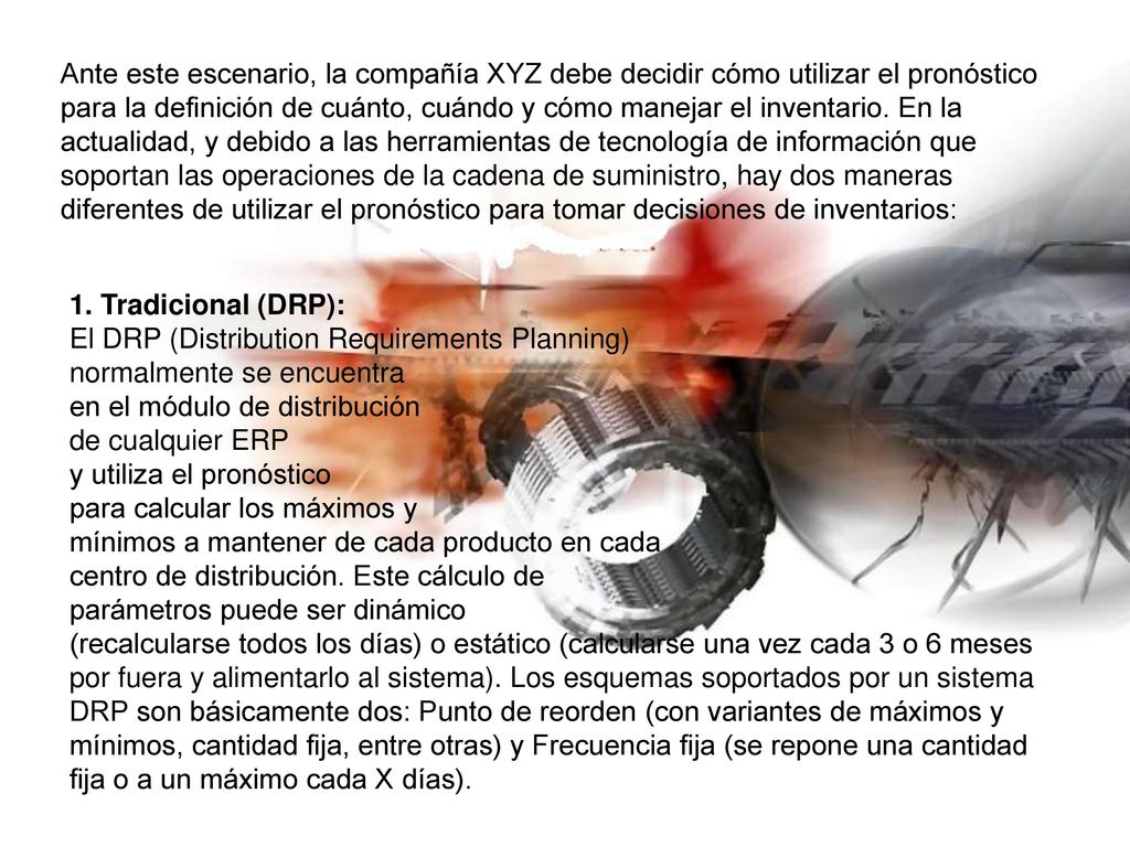 Ante este escenario, la compañía XYZ debe decidir cómo utilizar el pronóstico para la definición de cuánto, cuándo y cómo manejar el inventario. En la actualidad, y debido a las herramientas de tecnología de información que soportan las operaciones de la cadena de suministro, hay dos maneras diferentes de utilizar el pronóstico para tomar decisiones de inventarios: