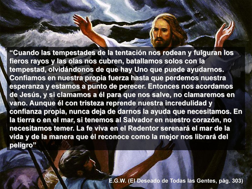 Cuando las tempestades de la tentación nos rodean y fulguran los fieros rayos y las olas nos cubren, batallamos solos con la tempestad, olvidándonos de que hay Uno que puede ayudarnos. Confiamos en nuestra propia fuerza hasta que perdemos nuestra esperanza y estamos a punto de perecer. Entonces nos acordamos de Jesús, y si clamamos a él para que nos salve, no clamaremos en vano. Aunque él con tristeza reprende nuestra incredulidad y confianza propia, nunca deja de darnos la ayuda que necesitamos. En la tierra o en el mar, si tenemos al Salvador en nuestro corazón, no necesitamos temer. La fe viva en el Redentor serenará el mar de la vida y de la manera que él reconoce como la mejor nos librará del peligro