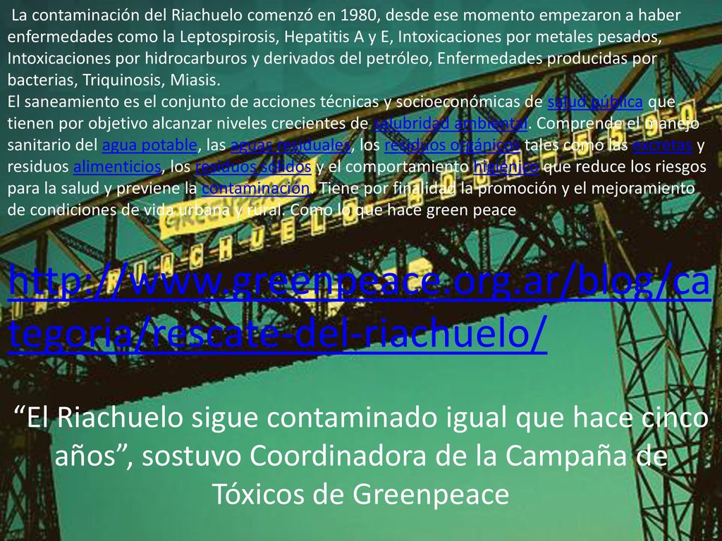 La contaminación del Riachuelo comenzó en 1980, desde ese momento empezaron a haber enfermedades como la Leptospirosis, Hepatitis A y E, Intoxicaciones por metales pesados, Intoxicaciones por hidrocarburos y derivados del petróleo, Enfermedades producidas por bacterias, Triquinosis, Miasis.