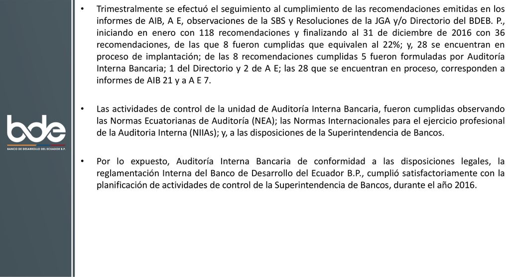 Trimestralmente se efectuó el seguimiento al cumplimiento de las recomendaciones emitidas en los informes de AIB, A E, observaciones de la SBS y Resoluciones de la JGA y/o Directorio del BDEB. P., iniciando en enero con 118 recomendaciones y finalizando al 31 de diciembre de 2016 con 36 recomendaciones, de las que 8 fueron cumplidas que equivalen al 22%; y, 28 se encuentran en proceso de implantación; de las 8 recomendaciones cumplidas 5 fueron formuladas por Auditoría Interna Bancaria; 1 del Directorio y 2 de A E; las 28 que se encuentran en proceso, corresponden a informes de AIB 21 y a A E 7.