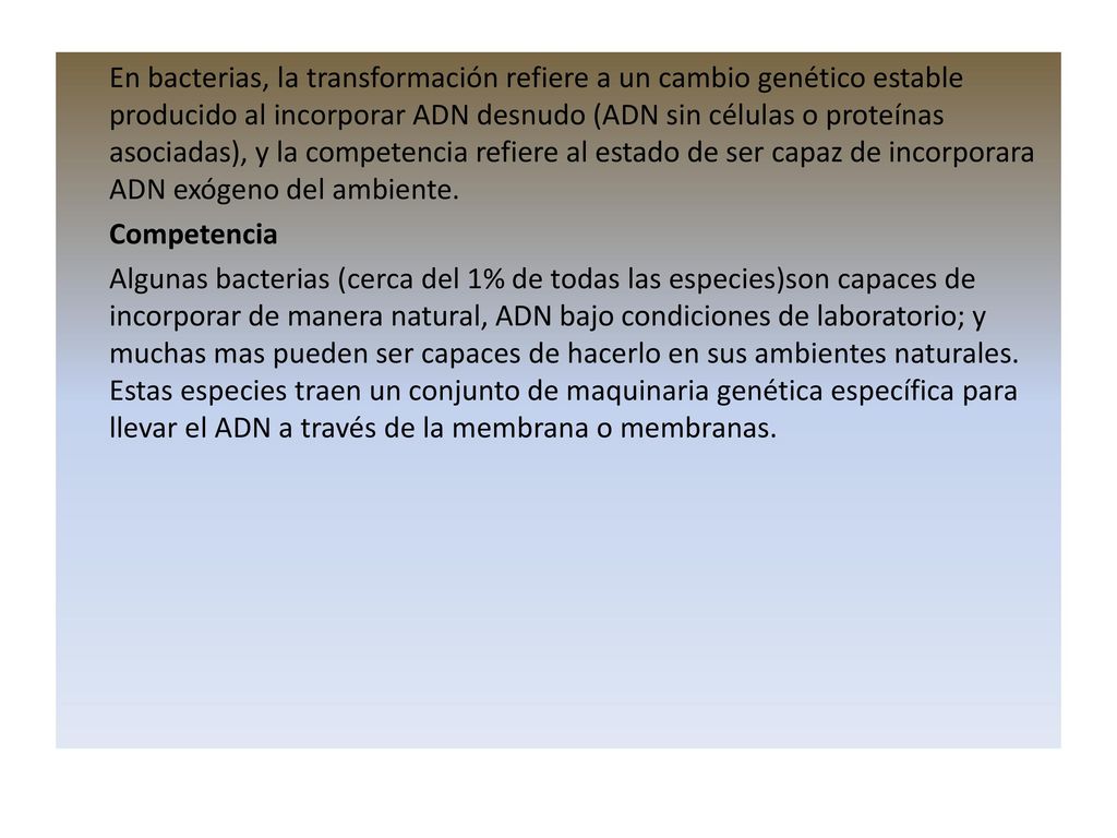 En bacterias, la transformación refiere a un cambio genético estable producido al incorporar ADN desnudo (ADN sin células o proteínas asociadas), y la competencia refiere al estado de ser capaz de incorporara ADN exógeno del ambiente.
