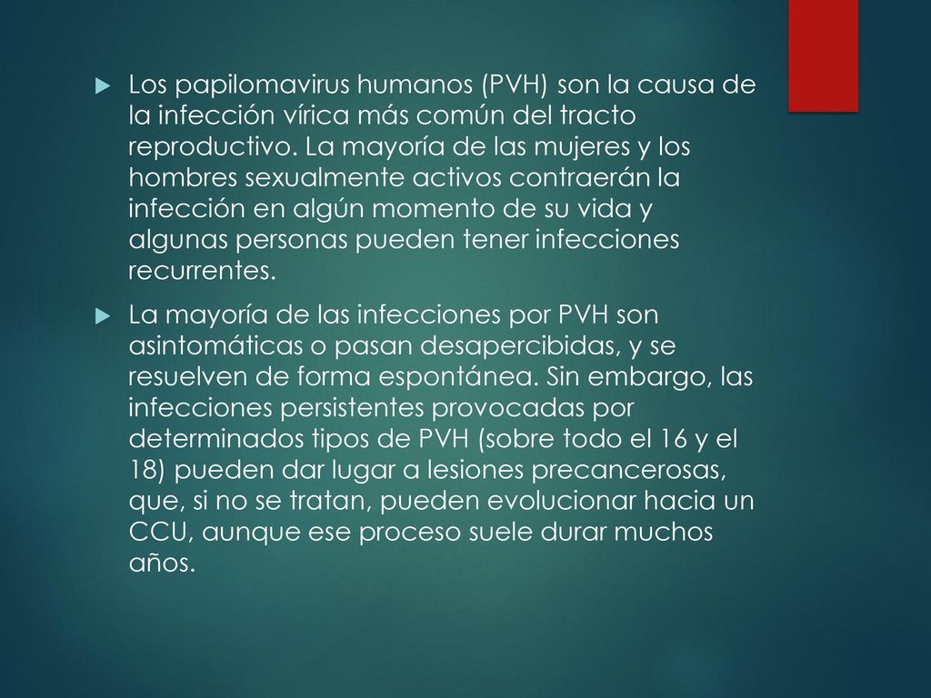 Los papilomavirus humanos (PVH) son la causa de la infección vírica más común del tracto reproductivo. La mayoría de las mujeres y los hombres sexualmente activos contraerán la infección en algún momento de su vida y algunas personas pueden tener infecciones recurrentes.