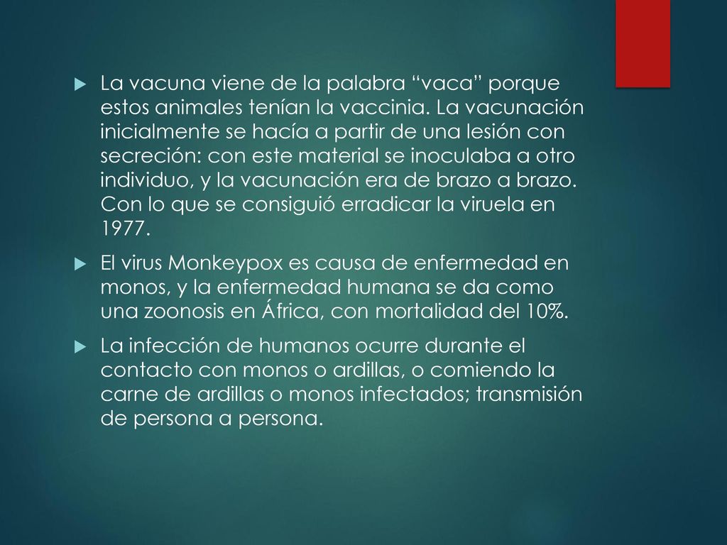 La vacuna viene de la palabra vaca porque estos animales tenían la vaccinia. La vacunación inicialmente se hacía a partir de una lesión con secreción: con este material se inoculaba a otro individuo, y la vacunación era de brazo a brazo. Con lo que se consiguió erradicar la viruela en 1977.