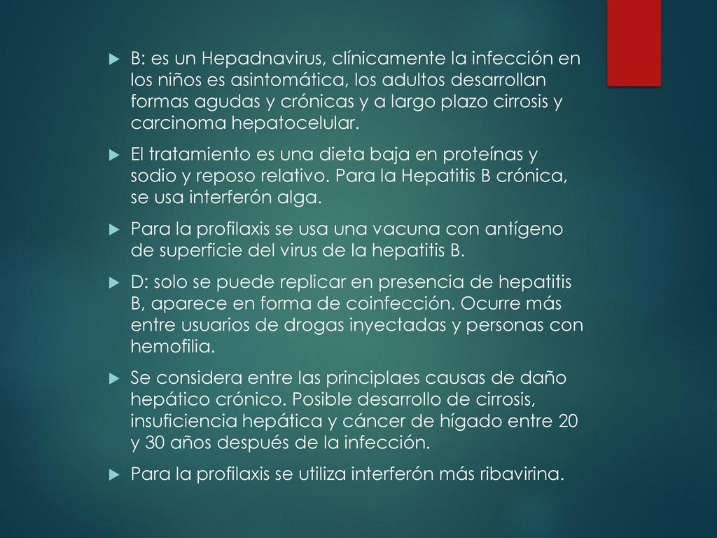 B: es un Hepadnavirus, clínicamente la infección en los niños es asintomática, los adultos desarrollan formas agudas y crónicas y a largo plazo cirrosis y carcinoma hepatocelular.