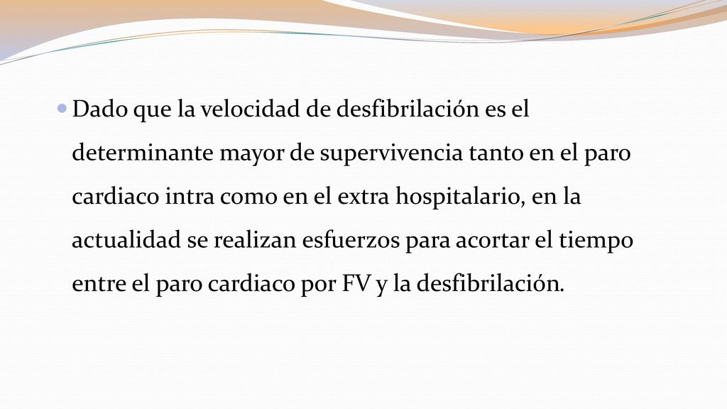 Dado que la velocidad de desfibrilación es el determinante mayor de supervivencia tanto en el paro cardiaco intra como en el extra hospitalario, en la actualidad se realizan esfuerzos para acortar el tiempo entre el paro cardiaco por FV y la desfibrilación.